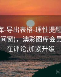 澳彩图库-导出表格-理性提醒-口径透明(多时间窗)，澳彩图库会员中心,正在评论,加紧升级