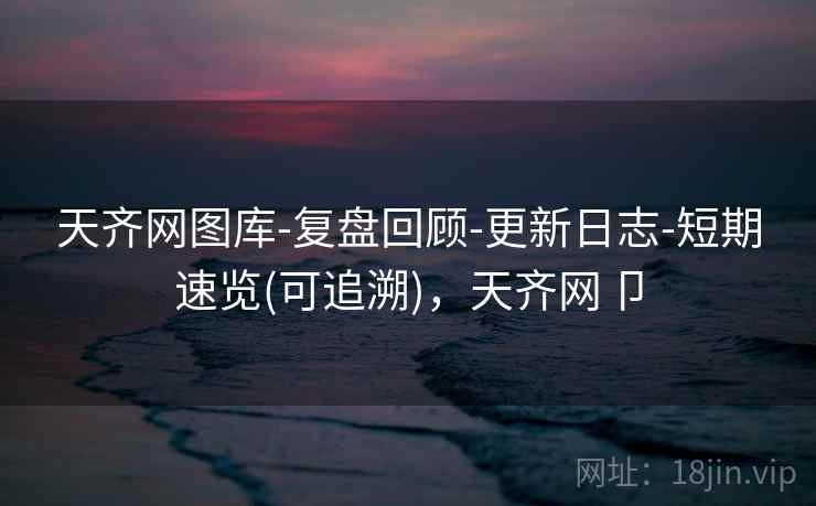 天齐网图库-复盘回顾-更新日志-短期速览(可追溯)，天齐网卩